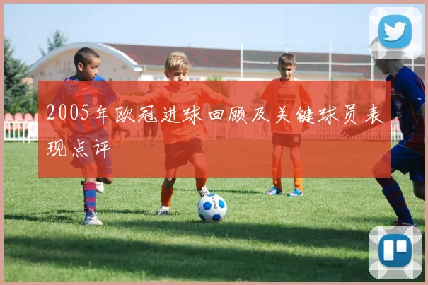 2005年欧冠进球回顾及关键球员表现点评