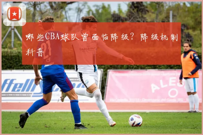 哪些CBA球队曾面临降级？降级机制科普