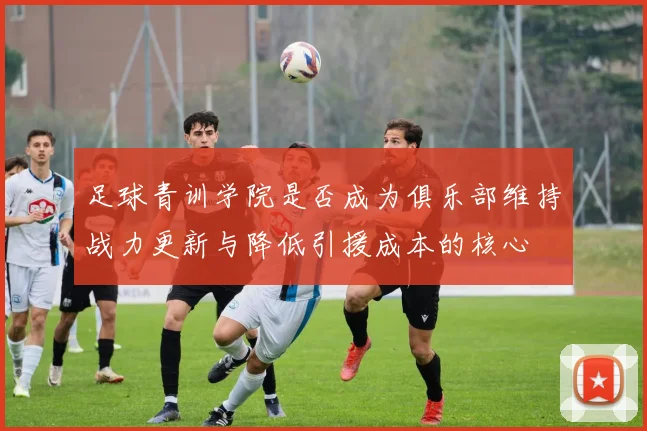 足球青训学院是否成为俱乐部维持战力更新与降低引援成本的核心