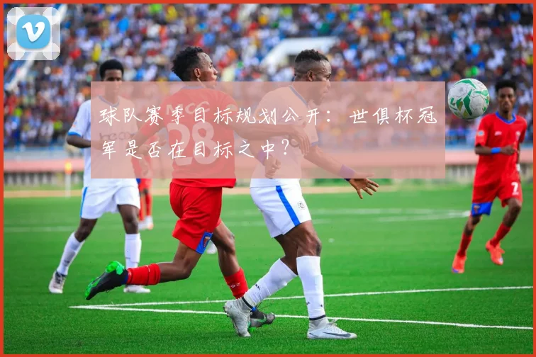 球队赛季目标规划公开:世俱杯冠军是否在目标之中?