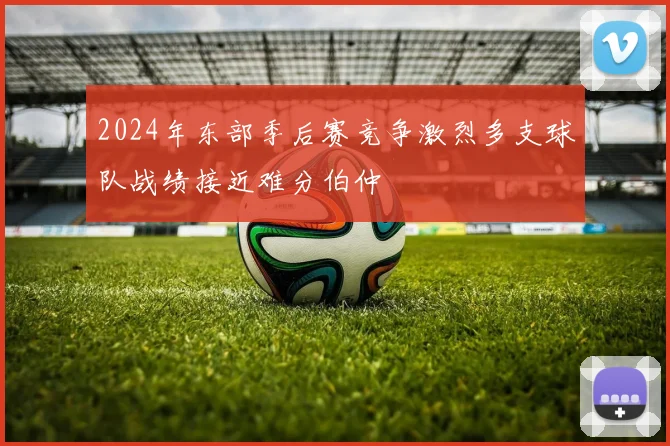 2024年东部季后赛竞争激烈多支球队战绩接近难分伯仲