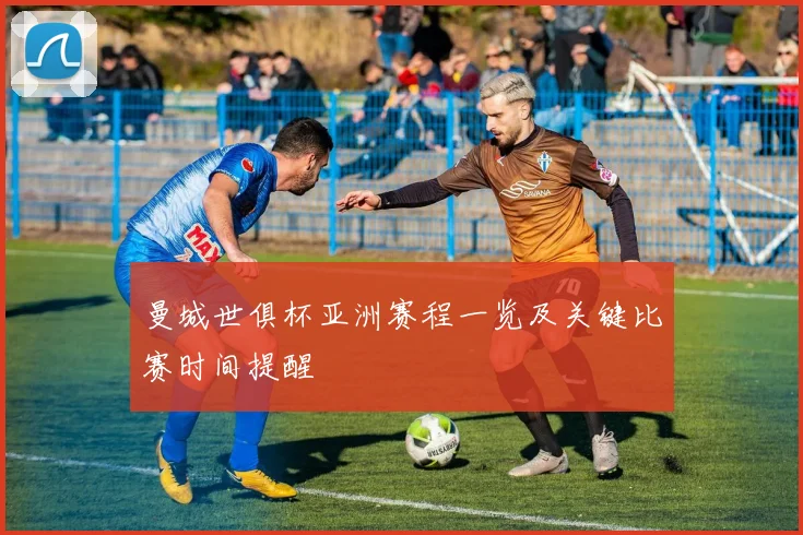 曼城世俱杯亚洲赛程一览及关键比赛时间提醒