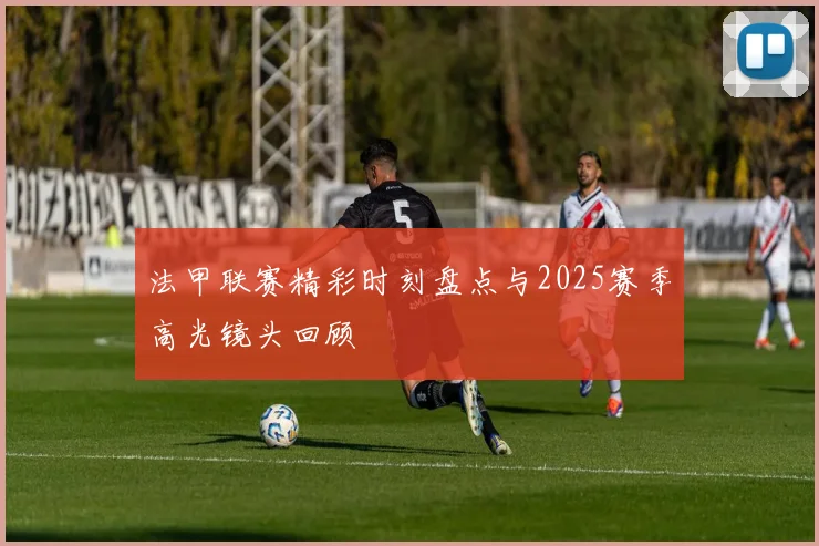 法甲联赛精彩时刻盘点与2025赛季高光镜头回顾